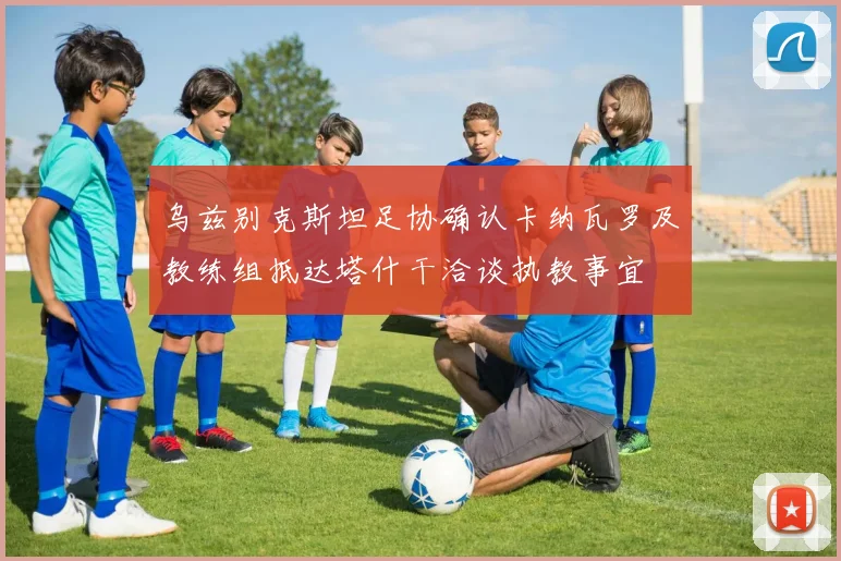 乌兹别克斯坦足协确认卡纳瓦罗及教练组抵达塔什干洽谈执教事宜