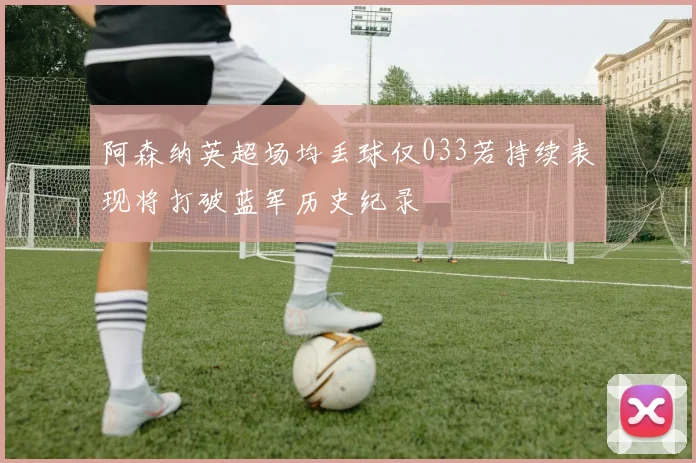 阿森纳英超场均丢球仅033若持续表现将打破蓝军历史纪录