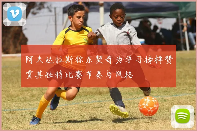 阿夫达拉斯称东契奇为学习榜样赞赏其独特比赛节奏与风格