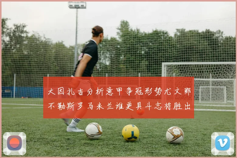 大因扎吉分析意甲争冠形势尤文那不勒斯罗马米兰谁更具斗志将胜出