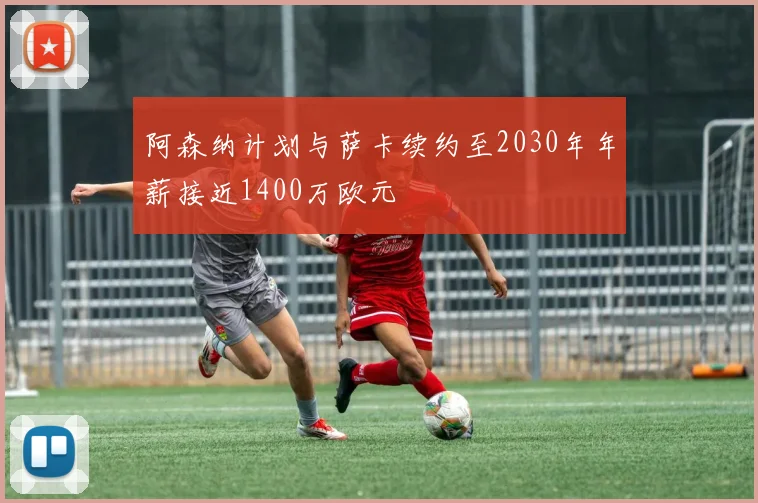 阿森纳计划与萨卡续约至2030年年薪接近1400万欧元