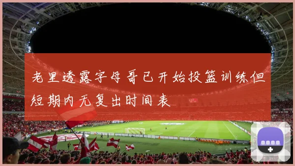 老里透露字母哥已开始投篮训练但短期内无复出时间表