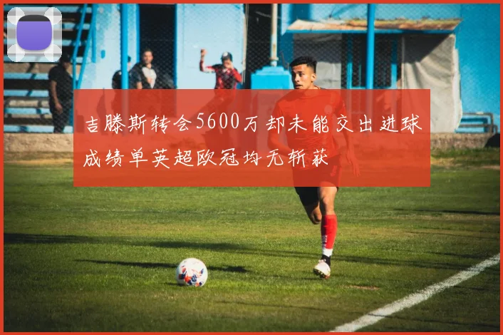 吉滕斯转会5600万却未能交出进球成绩单英超欧冠均无斩获