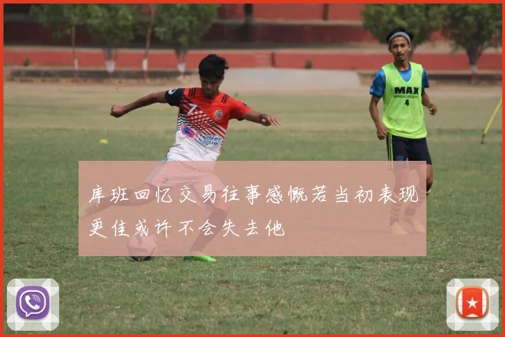 库班回忆交易往事感慨若当初表现更佳或许不会失去他