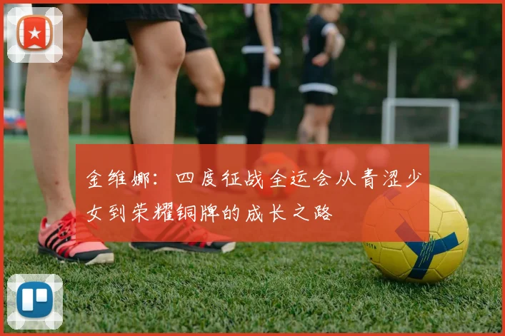 金维娜：四度征战全运会从青涩少女到荣耀铜牌的成长之路