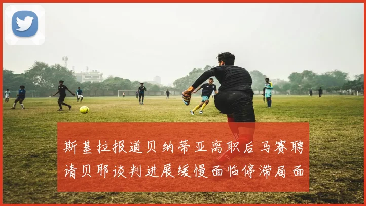 斯基拉报道贝纳蒂亚离职后马赛聘请贝耶谈判进展缓慢面临停滞局面