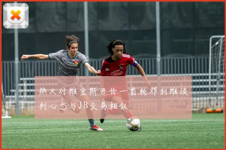 热火对维金斯开价一首轮邓利维谈判心态与JB交易相似