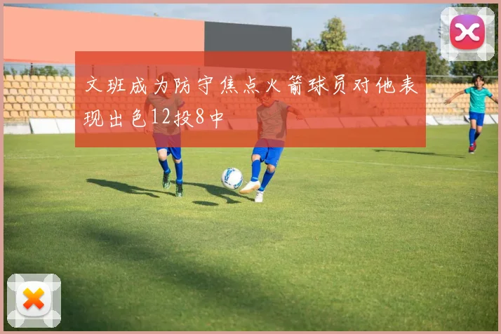 文班成为防守焦点火箭球员对他表现出色12投8中