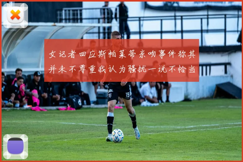 女记者回应斯帕莱蒂亲吻事件称其并未不尊重我认为骚扰一说不恰当