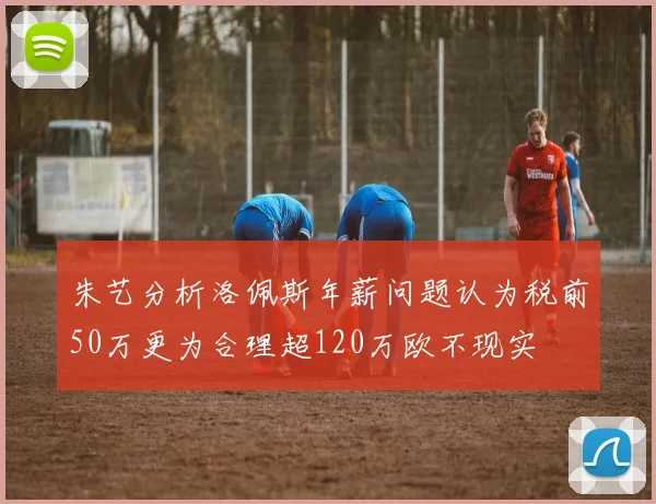 朱艺分析洛佩斯年薪问题认为税前50万更为合理超120万欧不现实