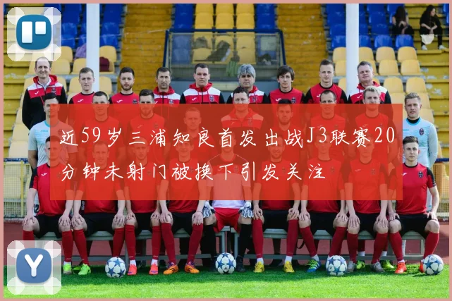 近59岁三浦知良首发出战J3联赛20分钟未射门被换下引发关注