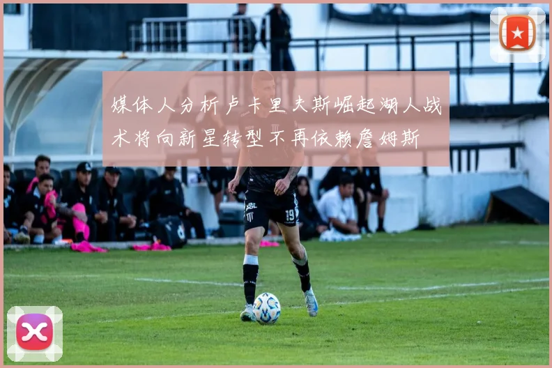 媒体人分析卢卡里夫斯崛起湖人战术将向新星转型不再依赖詹姆斯