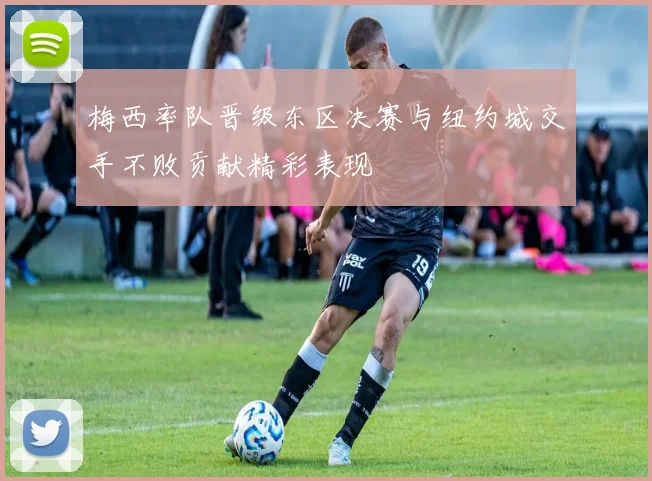 梅西率队晋级东区决赛与纽约城交手不败贡献精彩表现