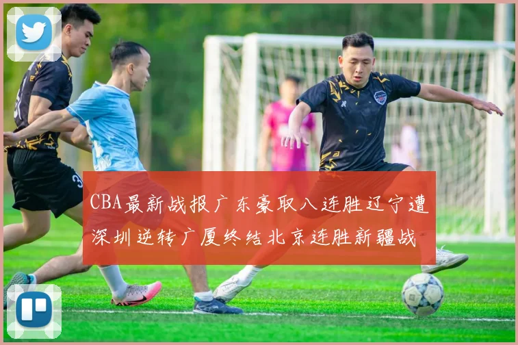 CBA最新战报广东豪取八连胜辽宁遭深圳逆转广厦终结北京连胜新疆战胜广州