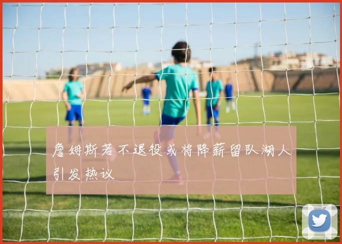 詹姆斯若不退役或将降薪留队湖人引发热议