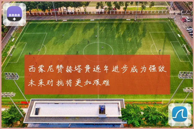 西蒙尼赞赫塔费逐年进步成为强敌未来对抗将更加艰难