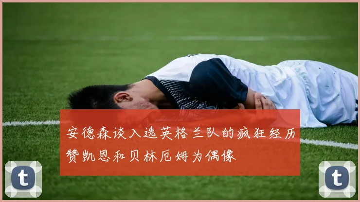 安德森谈入选英格兰队的疯狂经历赞凯恩和贝林厄姆为偶像