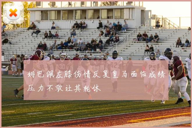 姆巴佩左膝伤情反复皇马面临成绩压力不敢让其轮休