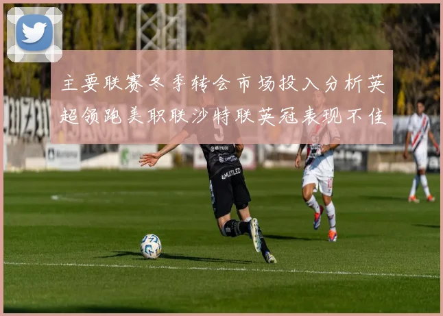 主要联赛冬季转会市场投入分析英超领跑美职联沙特联英冠表现不佳
