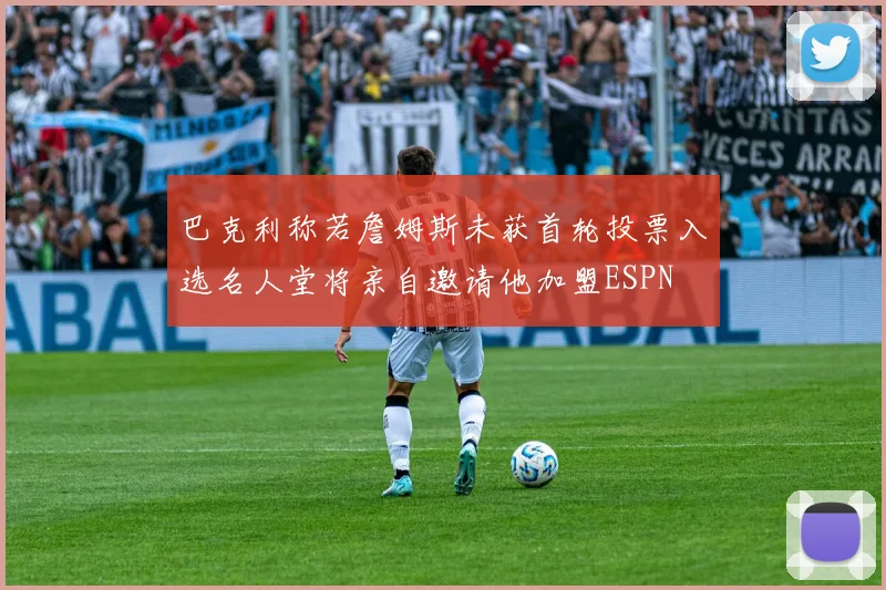 巴克利称若詹姆斯未获首轮投票入选名人堂将亲自邀请他加盟ESPN