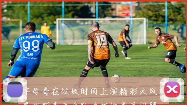 字母哥在垃圾时间上演精彩大风车罗林斯表示全队力挺他毫无问题