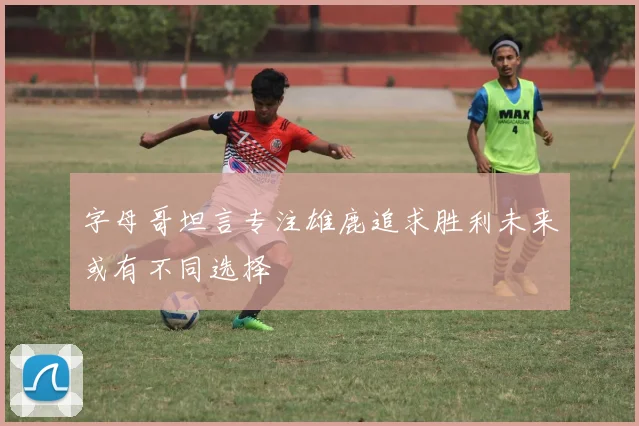 字母哥坦言专注雄鹿追求胜利未来或有不同选择