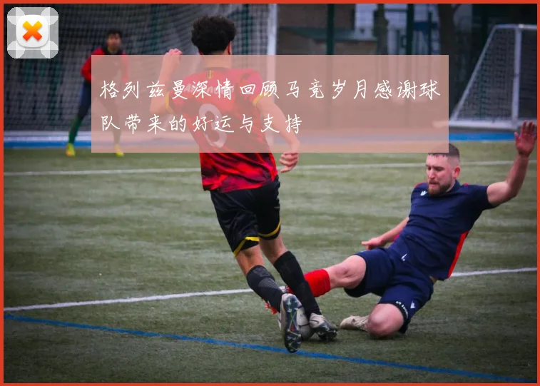 格列兹曼深情回顾马竞岁月感谢球队带来的好运与支持