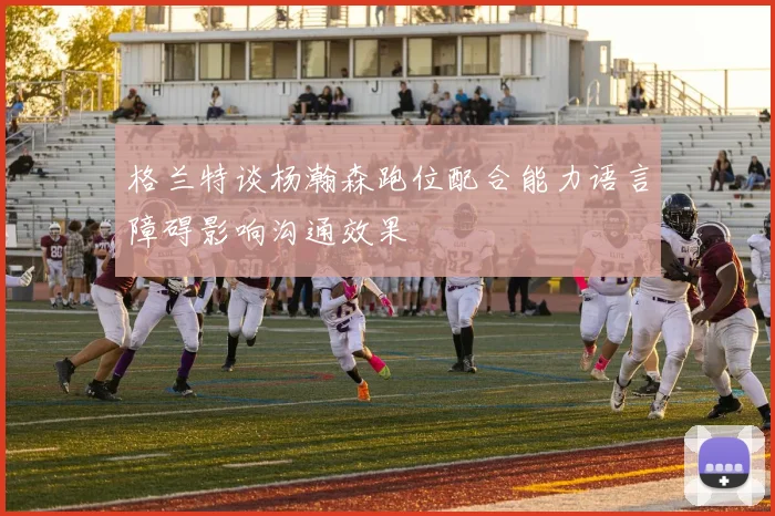 格兰特谈杨瀚森跑位配合能力语言障碍影响沟通效果