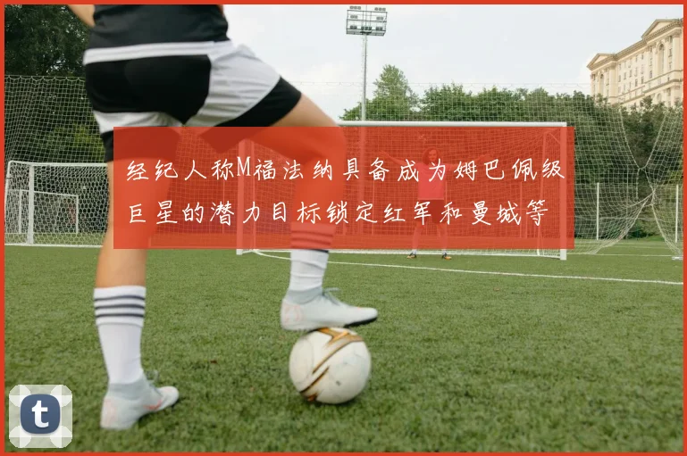 经纪人称M福法纳具备成为姆巴佩级巨星的潜力目标锁定红军和曼城等豪门
