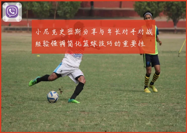 小尼克史密斯分享与年长对手对战经验强调简化篮球技巧的重要性