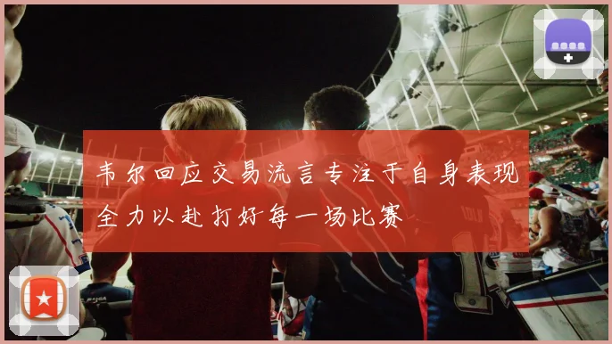 韦尔回应交易流言专注于自身表现全力以赴打好每一场比赛