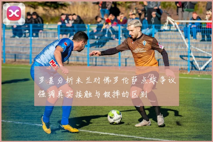 罗基分析米兰对佛罗伦萨点球争议强调真实接触与假摔的区别