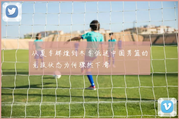从夏季辉煌到冬季低迷中国男篮的竞技状态为何骤然下滑