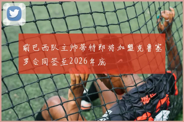 前巴西队主帅蒂特即将加盟克鲁塞罗合同签至2026年底