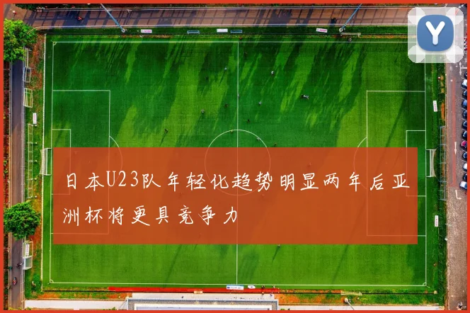 日本U23队年轻化趋势明显两年后亚洲杯将更具竞争力