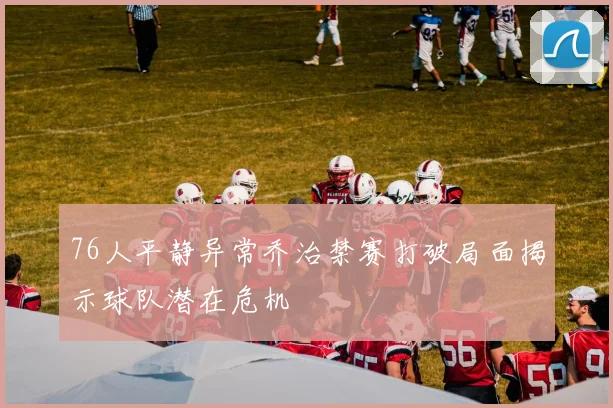 76人平静异常乔治禁赛打破局面揭示球队潜在危机