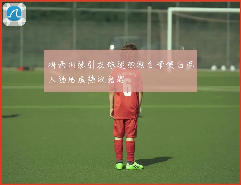 梅西训练引发球迷热潮自带便当混入场地成热议话题