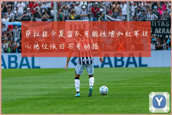 萨拉赫今夏留队可能性增加红军核心地位依旧不可动摇